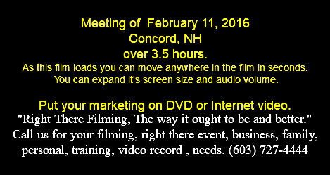  Meeting of February 11, 2016 Concord, NH over 3.5 hours. As this film loads you can move anywhere in the film in seconds. You can expand it's screen size and audio volume. Put your marketing on DVD or Internet video. "Right There Filming, The way it ought to be and better." Call us for your filming, right there event, business, family, personal, training, video record , needs. (603) 727-4444 