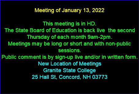  Meeting of January 13, 2022 This meeting is in HD. The State Board of Education is back live the second Thursday of each month 9am-2pm. Meetings may be long or short and with non-public sessions. Public comment is by sign-up live and/or in written form. New Location of Meetings Granite State College 25 Hall St, Concord, NH 03773 