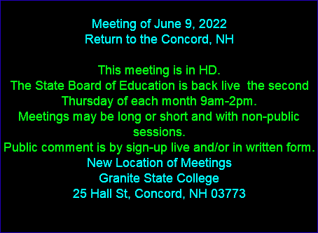  Meeting of June 9, 2022 Return to the Concord, NH This meeting is in HD. The State Board of Education is back live the second Thursday of each month 9am-2pm. Meetings may be long or short and with non-public sessions. Public comment is by sign-up live and/or in written form. New Location of Meetings Granite State College 25 Hall St, Concord, NH 03773 