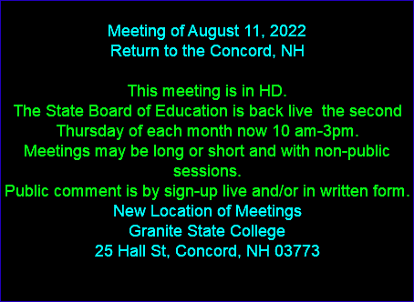  Meeting of August 11, 2022 Return to the Concord, NH This meeting is in HD. The State Board of Education is back live the second Thursday of each month now 10 am-3pm. Meetings may be long or short and with non-public sessions. Public comment is by sign-up live and/or in written form. New Location of Meetings Granite State College 25 Hall St, Concord, NH 03773 