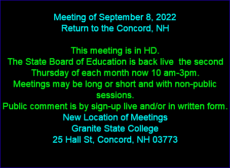  Meeting of September 8, 2022 Return to the Concord, NH This meeting is in HD. The State Board of Education is back live the second Thursday of each month now 10 am-3pm. Meetings may be long or short and with non-public sessions. Public comment is by sign-up live and/or in written form. New Location of Meetings Granite State College 25 Hall St, Concord, NH 03773 