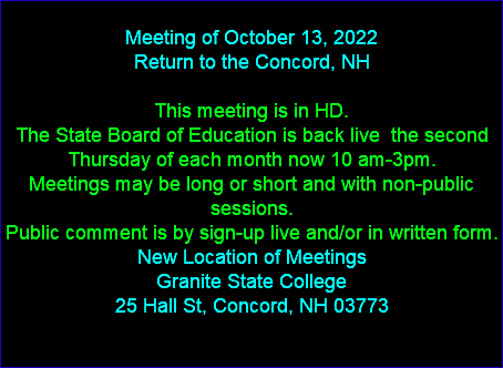  Meeting of October 13, 2022 Return to the Concord, NH This meeting is in HD. The State Board of Education is back live the second Thursday of each month now 10 am-3pm. Meetings may be long or short and with non-public sessions. Public comment is by sign-up live and/or in written form. New Location of Meetings Granite State College 25 Hall St, Concord, NH 03773 