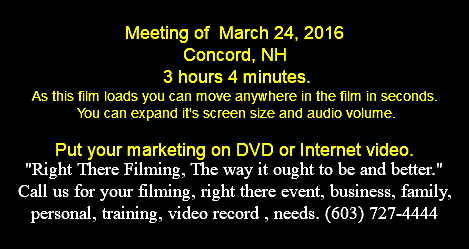  Meeting of March 24, 2016 Concord, NH 3 hours 4 minutes. As this film loads you can move anywhere in the film in seconds. You can expand it's screen size and audio volume. Put your marketing on DVD or Internet video. "Right There Filming, The way it ought to be and better." Call us for your filming, right there event, business, family, personal, training, video record , needs. (603) 727-4444 