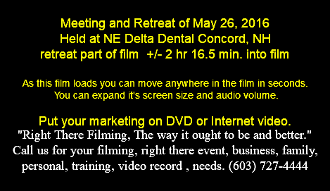  Meeting and Retreat of May 26, 2016 Held at NE Delta Dental Concord, NH retreat part of film +/- 2 hr 16.5 min. into film As this film loads you can move anywhere in the film in seconds. You can expand it's screen size and audio volume. Put your marketing on DVD or Internet video. "Right There Filming, The way it ought to be and better." Call us for your filming, right there event, business, family, personal, training, video record , needs. (603) 727-4444 