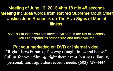  Meeting of June 16, 2016 4hrs 18 min 45 seconds Meeting includes words from Retired Supreme Court Chief Justice John Broderick on The Five Signs of Mental Illness. As this film loads you can move anywhere in the film in seconds. You can expand it's screen size and audio volume. Put your marketing on DVD or Internet video. "Right There Filming, The way it ought to be and better." Call us for your filming, right there event, business, family, personal, training, video record , needs. (603) 727-4444 