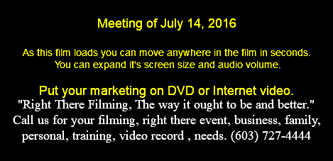 Meeting of July 14, 2016 As this film loads you can move anywhere in the film in seconds. You can expand it's screen size and audio volume. Put your marketing on DVD or Internet video. "Right There Filming, The way it ought to be and better." Call us for your filming, right there event, business, family, personal, training, video record , needs. (603) 727-4444 