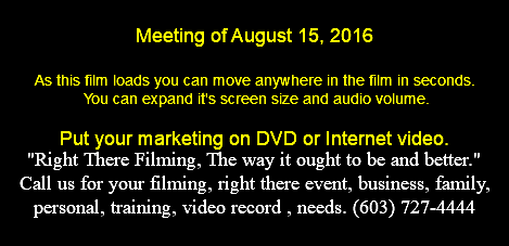  Meeting of August 15, 2016 As this film loads you can move anywhere in the film in seconds. You can expand it's screen size and audio volume. Put your marketing on DVD or Internet video. "Right There Filming, The way it ought to be and better." Call us for your filming, right there event, business, family, personal, training, video record , needs. (603) 727-4444 