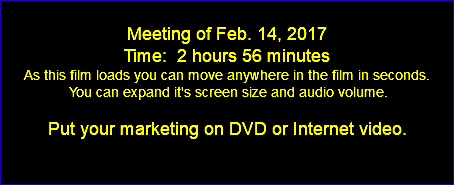  Meeting of Feb. 14, 2017 Time: 2 hours 56 minutes As this film loads you can move anywhere in the film in seconds. You can expand it's screen size and audio volume. Put your marketing on DVD or Internet video. 