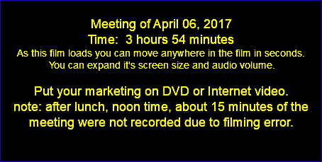  Meeting of April 06, 2017 Time: 3 hours 54 minutes As this film loads you can move anywhere in the film in seconds. You can expand it's screen size and audio volume. Put your marketing on DVD or Internet video. note: after lunch, noon time, about 15 minutes of the meeting were not recorded due to filming error. 