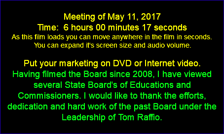  Meeting of May 11, 2017 Time: 6 hours 00 minutes 17 seconds As this film loads you can move anywhere in the film in seconds. You can expand it's screen size and audio volume. Put your marketing on DVD or Internet video. Having filmed the Board since 2008, I have viewed several State Board's of Educations and Commissioners. I would like to thank the efforts, dedication and hard work of the past Board under the Leadership of Tom Raffio. 