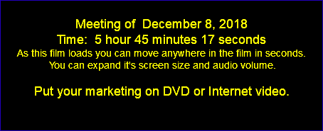  Meeting of December 8, 2018 Time: 5 hour 45 minutes 17 seconds As this film loads you can move anywhere in the film in seconds. You can expand it's screen size and audio volume. Put your marketing on DVD or Internet video. 