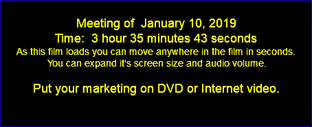  Meeting of January 10, 2019 Time: 3 hour 35 minutes 43 seconds As this film loads you can move anywhere in the film in seconds. You can expand it's screen size and audio volume. Put your marketing on DVD or Internet video. 