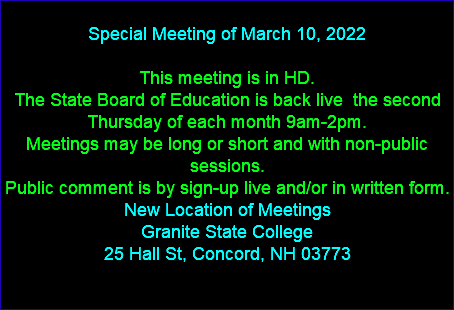  Special Meeting of March 10, 2022 This meeting is in HD. The State Board of Education is back live the second Thursday of each month 9am-2pm. Meetings may be long or short and with non-public sessions. Public comment is by sign-up live and/or in written form. New Location of Meetings Granite State College 25 Hall St, Concord, NH 03773 