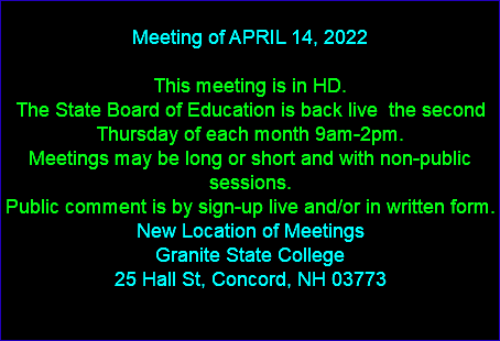  Meeting of APRIL 14, 2022 This meeting is in HD. The State Board of Education is back live the second Thursday of each month 9am-2pm. Meetings may be long or short and with non-public sessions. Public comment is by sign-up live and/or in written form. New Location of Meetings Granite State College 25 Hall St, Concord, NH 03773 